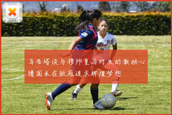 马洛塔谈与穆帅皇马对决的激动心情国米在欧冠追求辉煌梦想