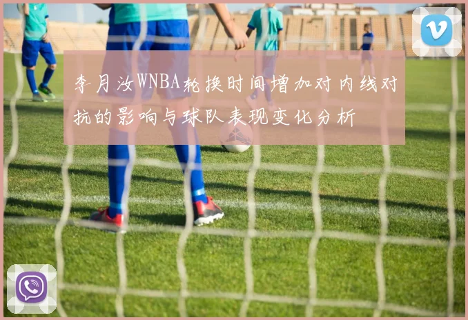 李月汝WNBA轮换时间增加对内线对抗的影响与球队表现变化分析