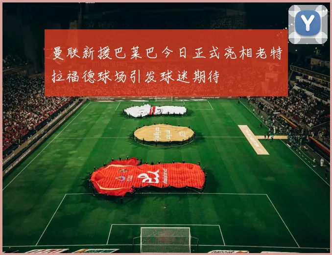 曼联新援巴莱巴今日正式亮相老特拉福德球场引发球迷期待