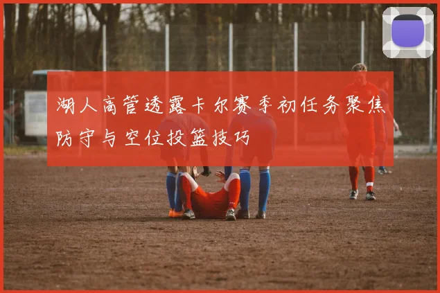湖人高管透露卡尔赛季初任务聚焦防守与空位投篮技巧