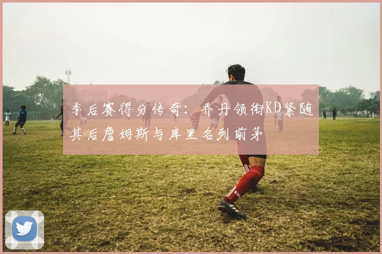 季后赛得分传奇：乔丹领衔KD紧随其后詹姆斯与库里名列前茅