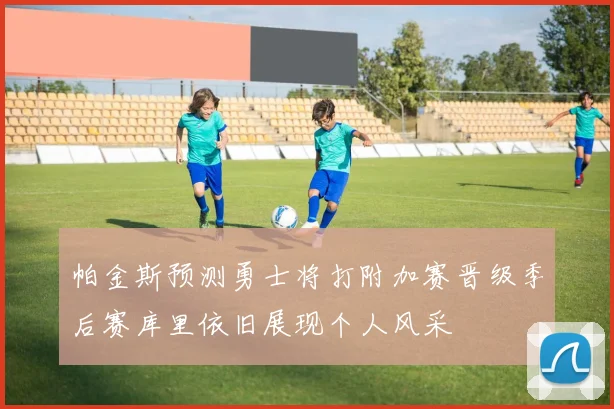 帕金斯预测勇士将打附加赛晋级季后赛库里依旧展现个人风采