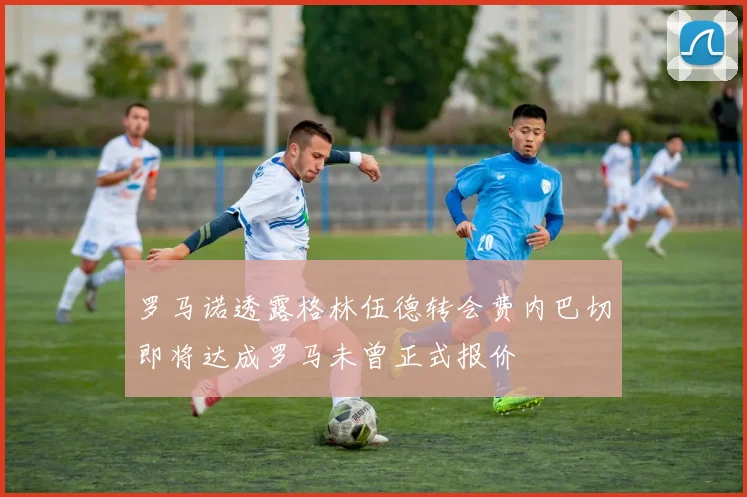 罗马诺透露格林伍德转会费内巴切即将达成罗马未曾正式报价