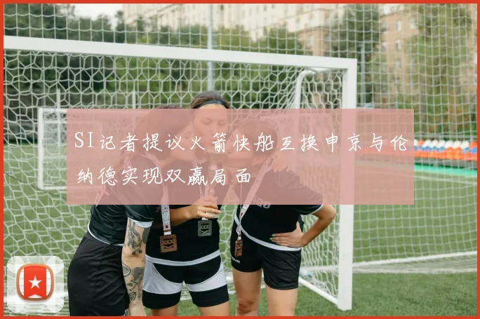 SI记者提议火箭快船互换申京与伦纳德实现双赢局面